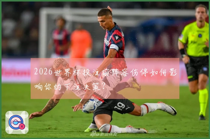 2026世界杯投注前阵容伤停如何影响你的下注决策？